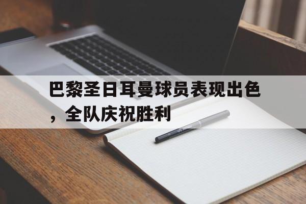 巴黎圣日耳曼球员表现出色，全队庆祝胜利的简单介绍
