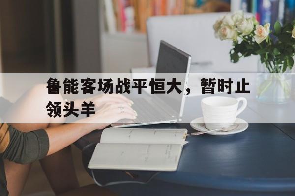 鲁能客场战平恒大，暂时止领头羊的简单介绍